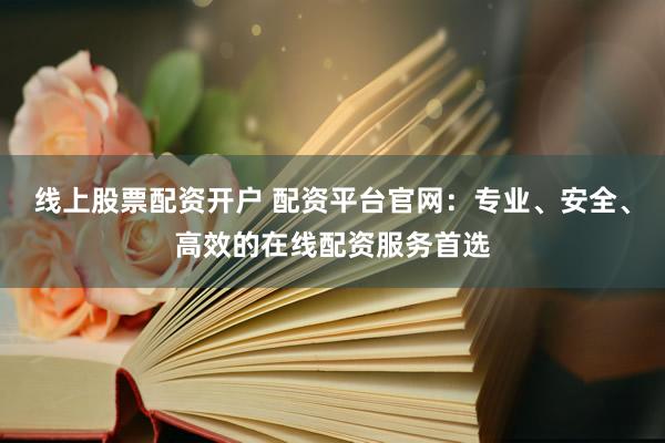 线上股票配资开户 配资平台官网：专业、安全、高效的在线配资服务首选