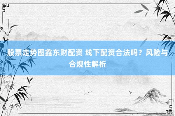 股票走势图鑫东财配资 线下配资合法吗？风险与合规性解析