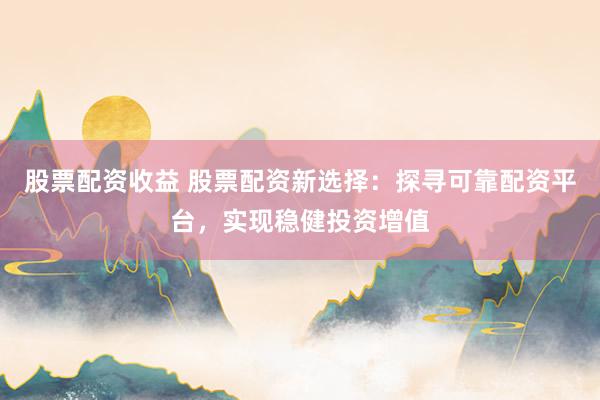 股票配资收益 股票配资新选择：探寻可靠配资平台，实现稳健投资增值