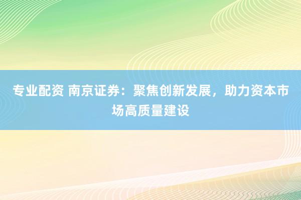 专业配资 南京证券：聚焦创新发展，助力资本市场高质量建设