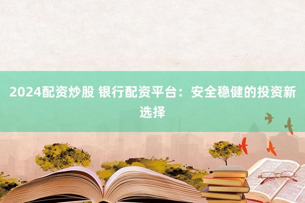 2024配资炒股 银行配资平台：安全稳健的投资新选择