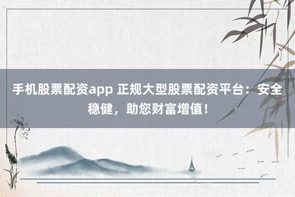 手机股票配资app 正规大型股票配资平台：安全稳健，助您财富增值！