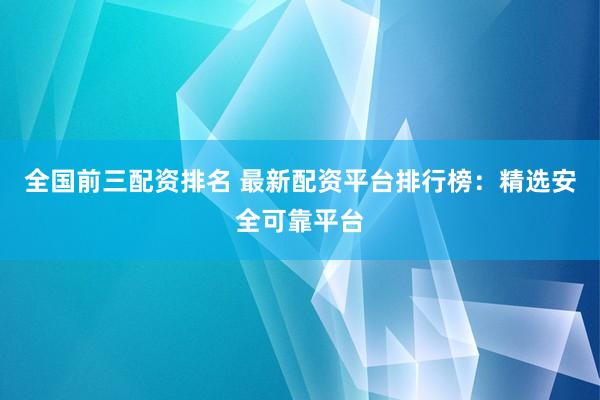 全国前三配资排名 最新配资平台排行榜：精选安全可靠平台