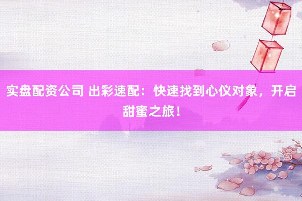 实盘配资公司 出彩速配：快速找到心仪对象，开启甜蜜之旅！