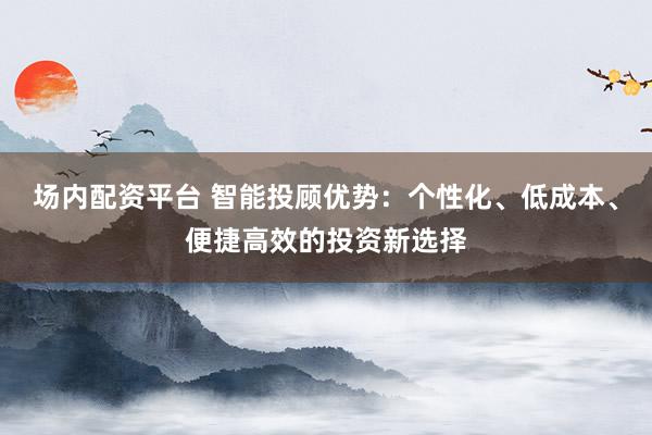 场内配资平台 智能投顾优势：个性化、低成本、便捷高效的投资新选择