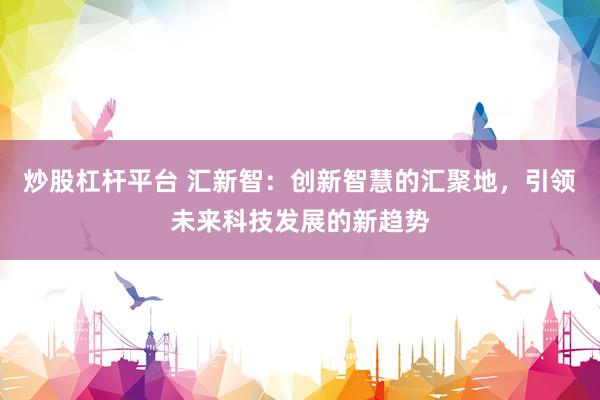 炒股杠杆平台 汇新智：创新智慧的汇聚地，引领未来科技发展的新趋势