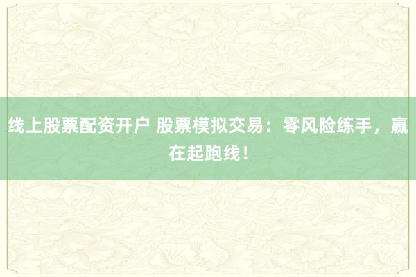 线上股票配资开户 股票模拟交易：零风险练手，赢在起跑线！