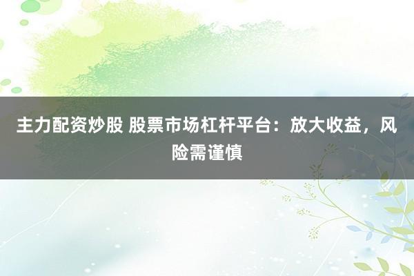 主力配资炒股 股票市场杠杆平台：放大收益，风险需谨慎