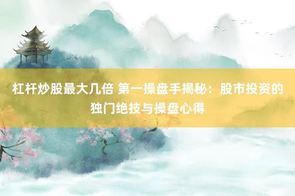 杠杆炒股最大几倍 第一操盘手揭秘：股市投资的独门绝技与操盘心得