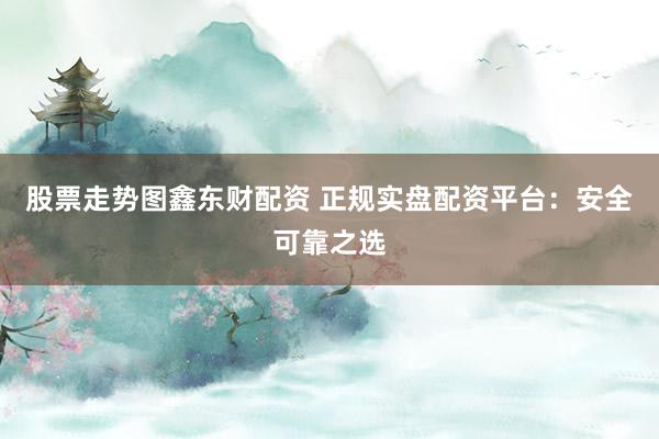 股票走势图鑫东财配资 正规实盘配资平台：安全可靠之选