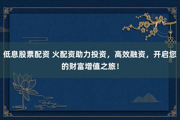 低息股票配资 火配资助力投资，高效融资，开启您的财富增值之旅！