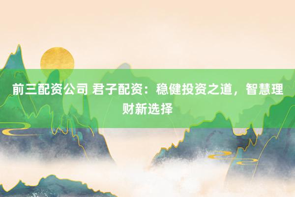 前三配资公司 君子配资：稳健投资之道，智慧理财新选择