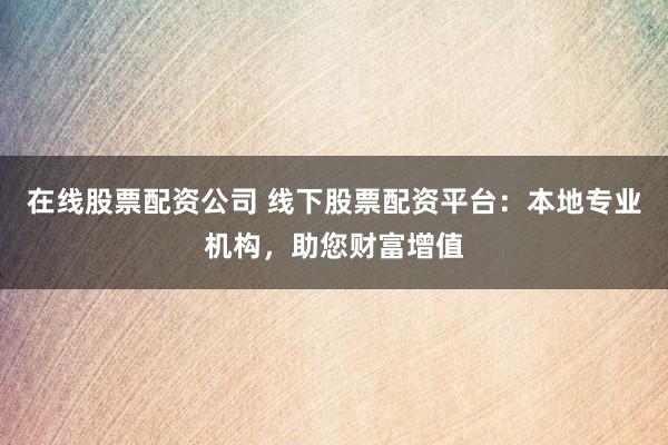 在线股票配资公司 线下股票配资平台：本地专业机构，助您财富增值