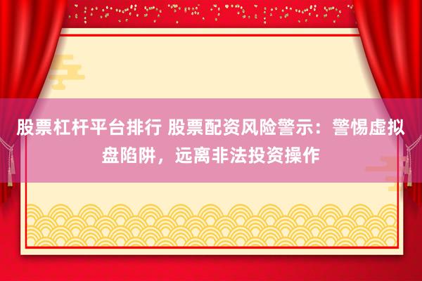 股票杠杆平台排行 股票配资风险警示：警惕虚拟盘陷阱，远离非法投资操作