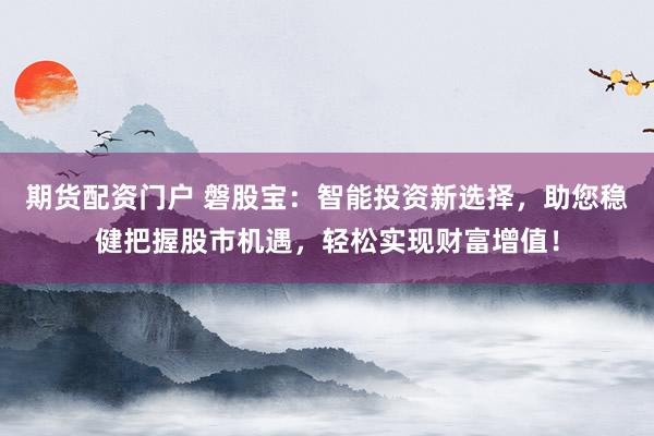 期货配资门户 磐股宝：智能投资新选择，助您稳健把握股市机遇，轻松实现财富增值！