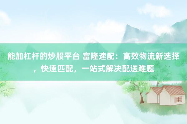 能加杠杆的炒股平台 富隆速配：高效物流新选择，快速匹配，一站式解决配送难题
