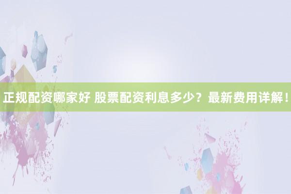 正规配资哪家好 股票配资利息多少？最新费用详解！
