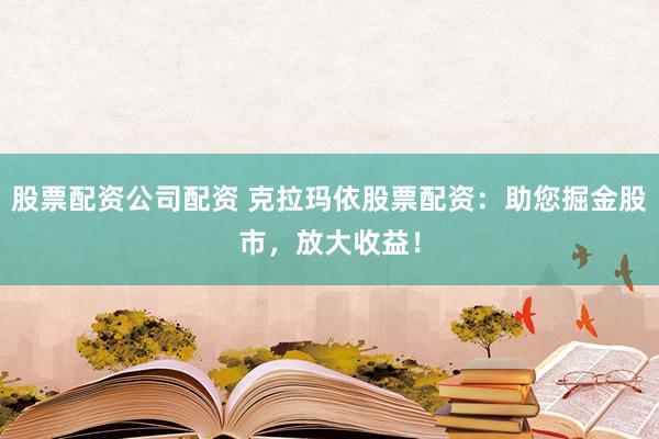 股票配资公司配资 克拉玛依股票配资：助您掘金股市，放大收益！