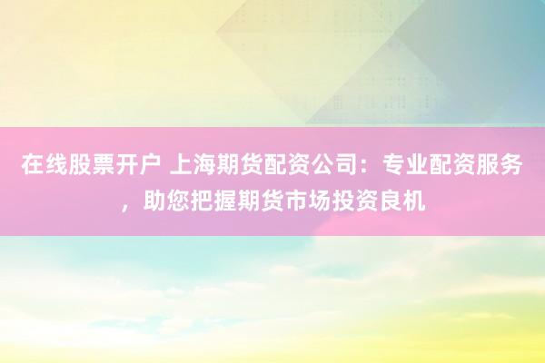 在线股票开户 上海期货配资公司：专业配资服务，助您把握期货市场投资良机