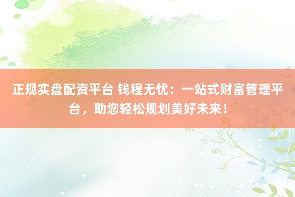 正规实盘配资平台 钱程无忧：一站式财富管理平台，助您轻松规划美好未来！