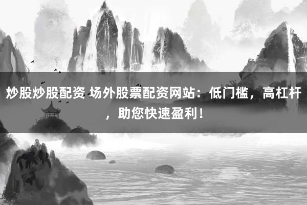 炒股炒股配资 场外股票配资网站：低门槛，高杠杆，助您快速盈利！
