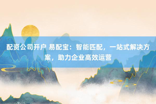 配资公司开户 易配宝：智能匹配，一站式解决方案，助力企业高效运营