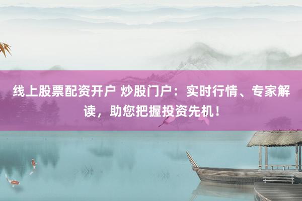 线上股票配资开户 炒股门户：实时行情、专家解读，助您把握投资先机！