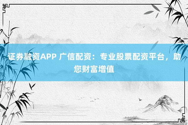 证券融资APP 广信配资：专业股票配资平台，助您财富增值