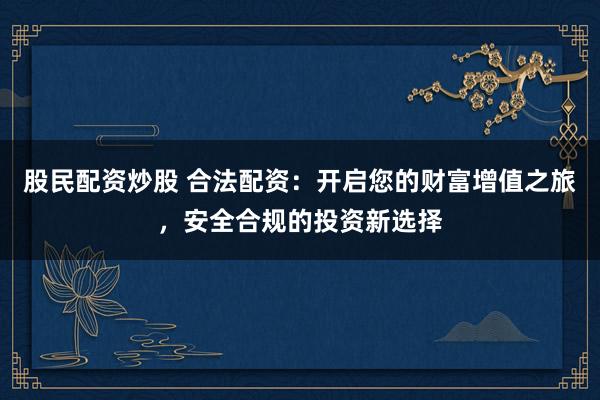 股民配资炒股 合法配资：开启您的财富增值之旅，安全合规的投资新选择