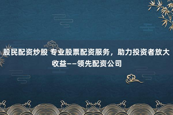 股民配资炒股 专业股票配资服务，助力投资者放大收益——领先配资公司