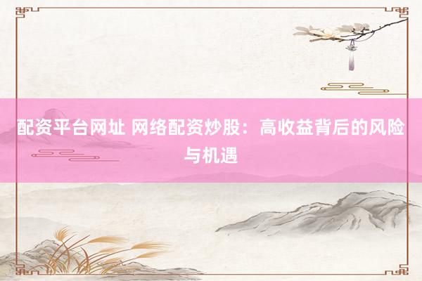 配资平台网址 网络配资炒股：高收益背后的风险与机遇