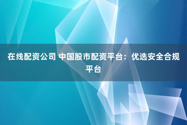在线配资公司 中国股市配资平台：优选安全合规平台
