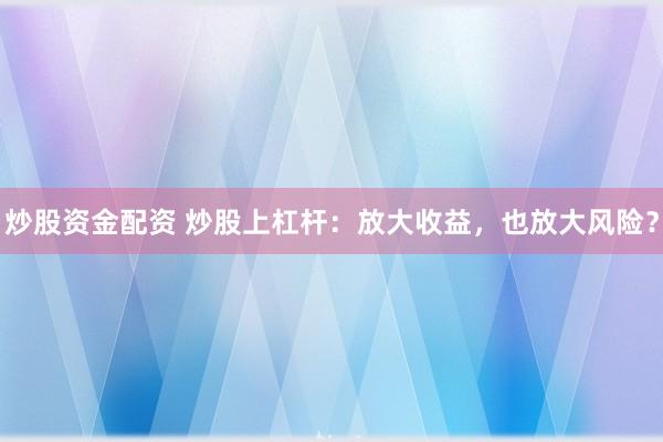炒股资金配资 炒股上杠杆：放大收益，也放大风险？