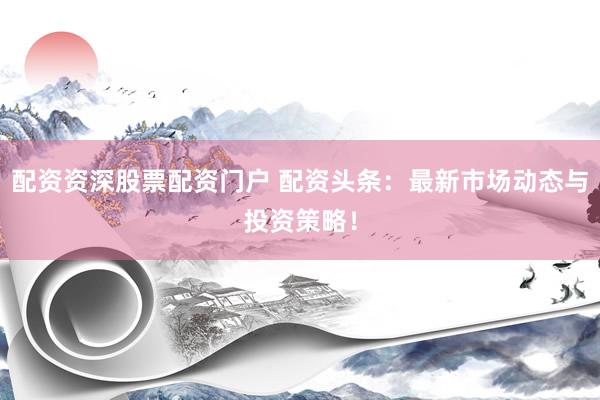 配资资深股票配资门户 配资头条：最新市场动态与投资策略！