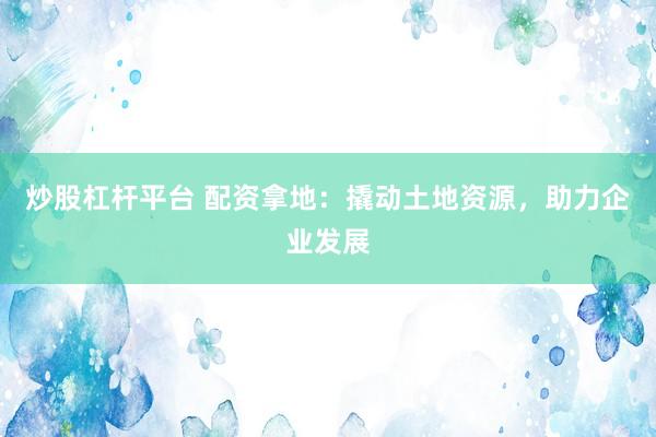 炒股杠杆平台 配资拿地：撬动土地资源，助力企业发展