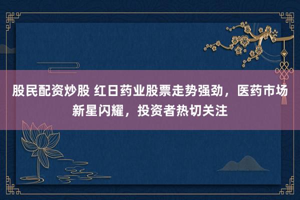 股民配资炒股 红日药业股票走势强劲，医药市场新星闪耀，投资者热切关注