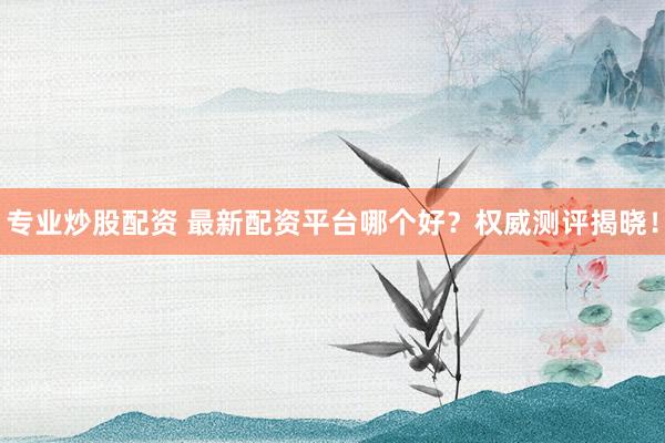 专业炒股配资 最新配资平台哪个好？权威测评揭晓！